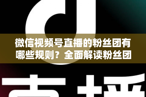 微信视频号直播的粉丝团有哪些规则？全面解读粉丝团规则与运营指南
