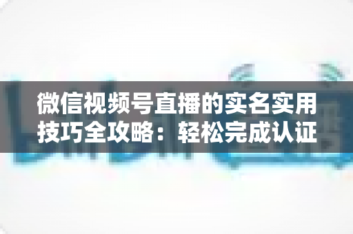 微信视频号直播的实名实用技巧全攻略:轻松完成认证、高效开播的必备指南 微信视频号直播的实名实用技巧全攻略:轻松完成认证、高效开播的必备指南