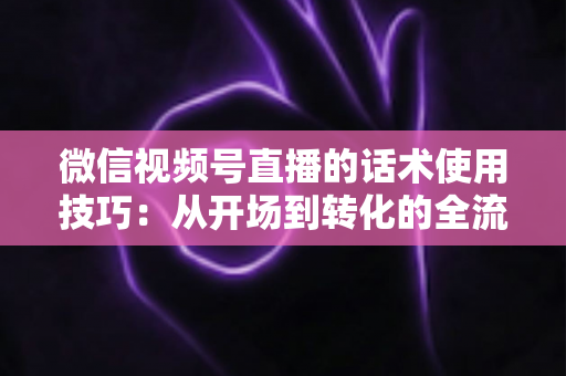 微信视频号直播的话术使用技巧：从开场到转化的全流程实战指南