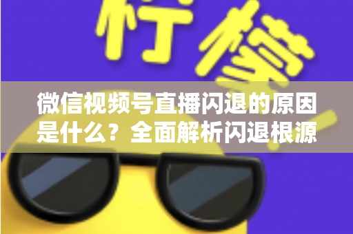 微信视频号直播闪退的原因是什么？全面解析闪退根源与实用解决方案指南