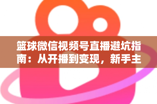 篮球微信视频号直播避坑指南：从开播到变现，新手主播必看的全方位避坑攻略