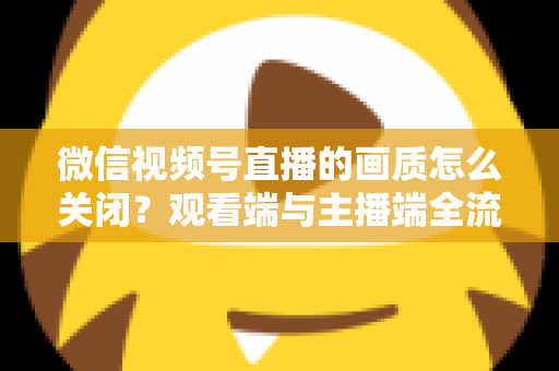 微信视频号直播的画质怎么关闭？观看端与主播端全流程操作指南