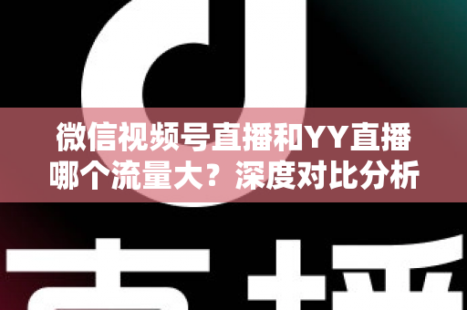 微信视频号直播和YY直播哪个流量大？深度对比分析助你选对平台