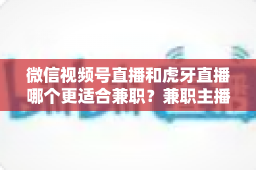 微信视频号直播和虎牙直播哪个更适合兼职？兼职主播平台选择深度解析