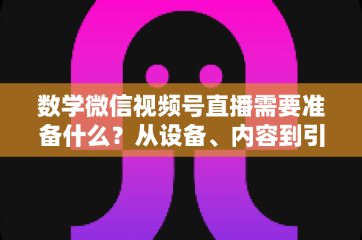 数学微信视频号直播需要准备什么？从设备、内容到引流的全方位开播指南