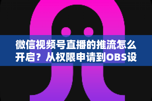 微信视频号直播的推流怎么开启？从权限申请到OBS设置的全流程实战指南