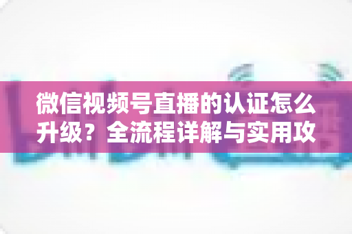 微信视频号直播的认证怎么升级?全流程详解与实用攻略,助你快速解锁更高直播权限 微信视频号直播的认证怎么升级?全流程详解与实用攻略,助你快速解锁更高直播权限