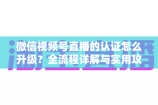 微信视频号直播的认证怎么升级？全流程详解与实用攻略，助你快速解锁更高直播权限