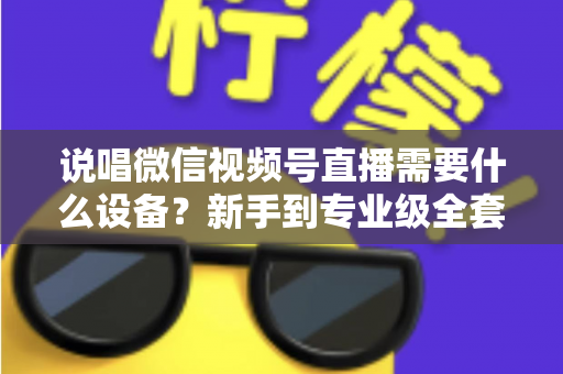 说唱微信视频号直播需要什么设备？新手到专业级全套直播设备清单与选购攻略