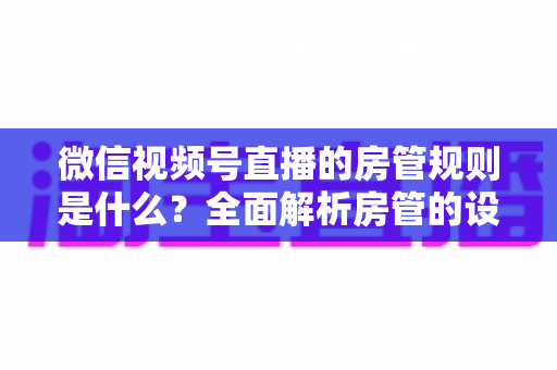 微信视频号直播的房管规则是什么？全面解析房管的设置方法、权限范围与行为规范