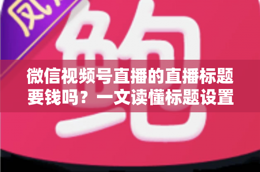 微信视频号直播的直播标题要钱吗？一文读懂标题设置规则与免费引流实战技巧