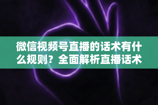 微信视频号直播的话术有什么规则？全面解析直播话术合规规范与实战应用指南