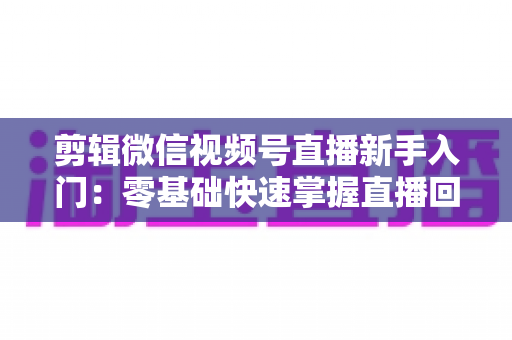 剪辑微信视频号直播新手入门：零基础快速掌握直播回放剪辑的完整指南