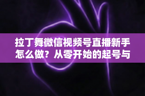 拉丁舞微信视频号直播新手怎么做？从零开始的起号与直播实战全攻略