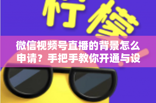 微信视频号直播的背景怎么申请？手把手教你开通与设置高颜值直播间背景的完整攻略