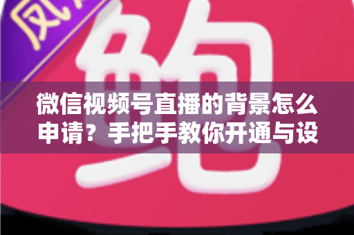 微信视频号直播的背景怎么申请？手把手教你开通与设置高颜值直播间背景的完整攻略