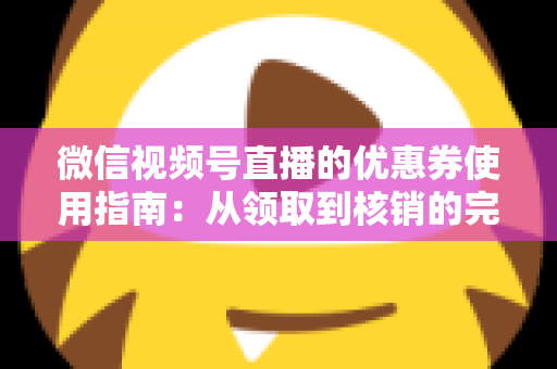 微信视频号直播的优惠券使用指南：从领取到核销的完整攻略，助你省钱购物不迷路