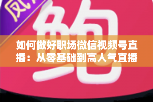 如何做好职场微信视频号直播：从零基础到高人气直播的全方位实战指南