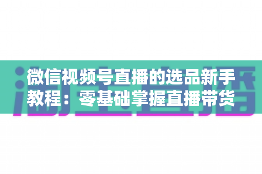 微信视频号直播的选品新手教程:零基础掌握直播带货选品逻辑与实战方法 微信视频号直播的选品新手教程:零基础掌握直播带货选品逻辑与实战方法