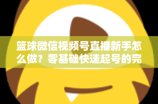 篮球微信视频号直播新手怎么做？零基础快速起号的完整实操指南