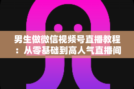 男生做微信视频号直播教程:从零基础到高人气直播间的完整实战指南 男生做微信视频号直播教程:从零基础到高人气直播间的完整实战指南