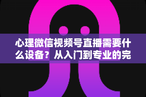 心理微信视频号直播需要什么设备？从入门到专业的完整清单与搭建指南