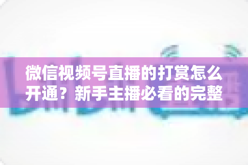 微信视频号直播的打赏怎么开通？新手主播必看的完整开通与变现攻略
