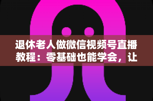 退休老人做微信视频号直播教程：零基础也能学会，让晚年生活焕发新光彩