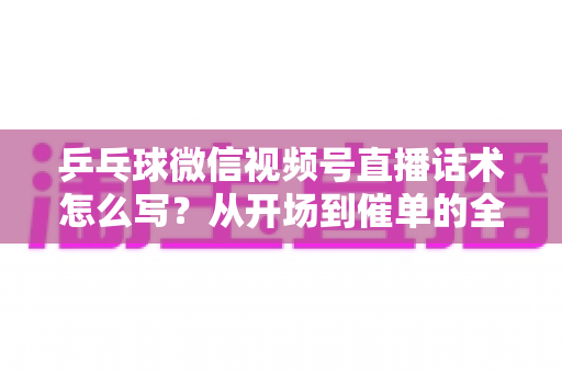 乒乓球微信视频号直播话术怎么写？从开场到催单的全流程话术指南（新手必备干货）