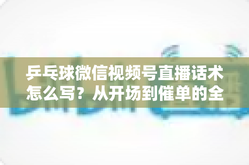 乒乓球微信视频号直播话术怎么写？从开场到催单的全流程话术指南（新手必备干货）