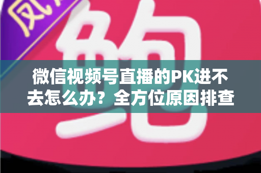 微信视频号直播的PK进不去怎么办？全方位原因排查与实用解决指南助你快速恢复直播PK
