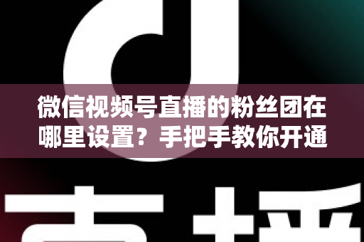 微信视频号直播的粉丝团在哪里设置？手把手教你开通粉丝团，快速提升直播间人气与粉丝粘性