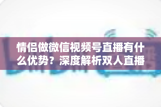 情侣做微信视频号直播有什么优势？深度解析双人直播的5大核心竞争力与变现思路