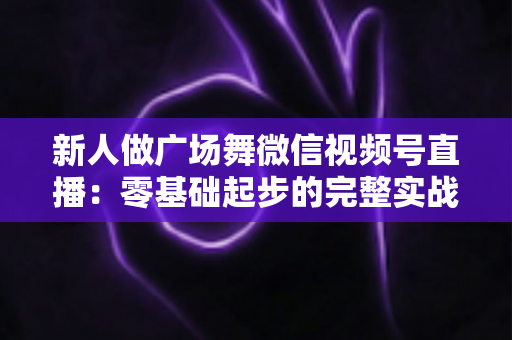 新人做广场舞微信视频号直播：零基础起步的完整实战指南