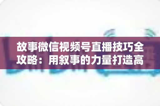 故事微信视频号直播技巧全攻略:用叙事的力量打造高人气、高转化直播间 故事微信视频号直播技巧全攻略:用叙事的力量打造高人气、高转化直播间