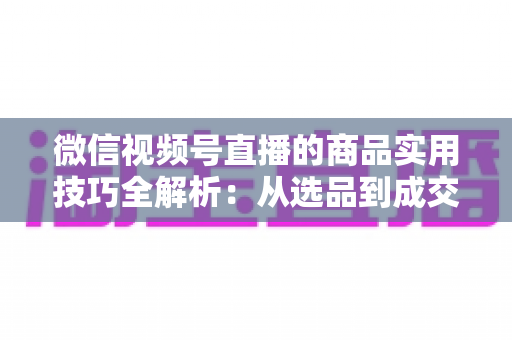 微信视频号直播的商品实用技巧全解析:从选品到成交的完整实战指南 微信视频号直播的商品实用技巧全解析:从选品到成交的完整实战指南
