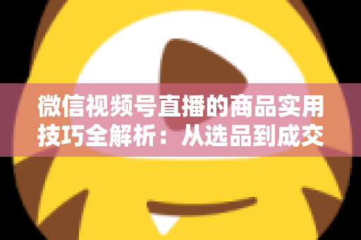 微信视频号直播的商品实用技巧全解析:从选品到成交的完整实战指南 微信视频号直播的商品实用技巧全解析:从选品到成交的完整实战指南