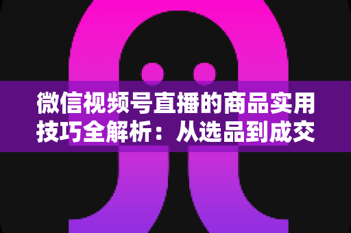微信视频号直播的商品实用技巧全解析：从选品到成交的完整实战指南