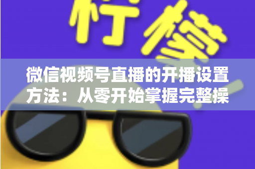 微信视频号直播的开播设置方法：从零开始掌握完整操作指南与实用技巧
