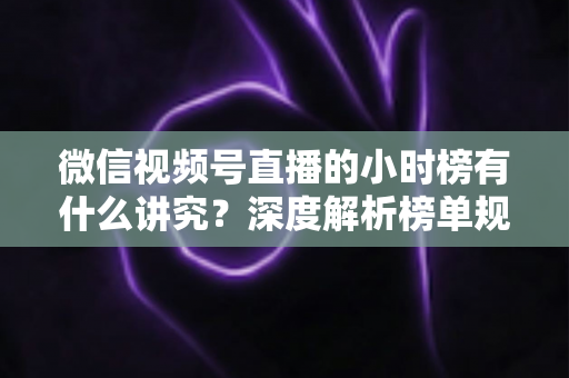 微信视频号直播的小时榜有什么讲究？深度解析榜单规则、冲榜技巧与避坑指南