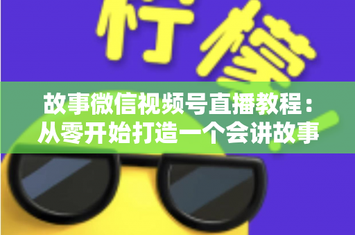 故事微信视频号直播教程：从零开始打造一个会讲故事的爆款直播间