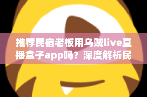 推荐民宿老板用乌贼live直播盒子app吗？深度解析民宿场景下直播盒子的利弊、合规风险与更优选择