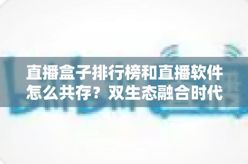 直播盒子排行榜和直播软件怎么共存?双生态融合时代的选择指南与深度解析 直播盒子排行榜和直播软件怎么共存?双生态融合时代的选择指南与深度解析