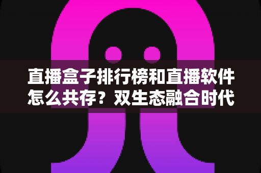 直播盒子排行榜和直播软件怎么共存?双生态融合时代的选择指南与深度解析 直播盒子排行榜和直播软件怎么共存?双生态融合时代的选择指南与深度解析