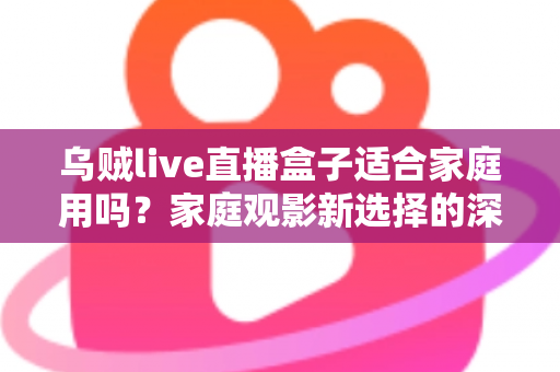 乌贼live直播盒子适合家庭用吗？家庭观影新选择的深度解析与实用选购指南