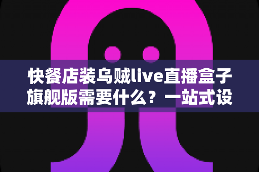 快餐店装乌贼live直播盒子旗舰版需要什么？一站式设备清单、资质流程与落地实战指南