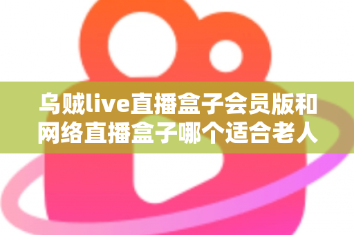 乌贼live直播盒子会员版和网络直播盒子哪个适合老人?中老年家庭选机避坑全指南 乌贼live直播盒子会员版和网络直播盒子哪个适合老人?中老年家庭选机避坑全指南