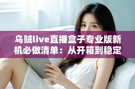 乌贼live直播盒子专业版新机必做清单：从开箱到稳定开播的保姆级设置指南