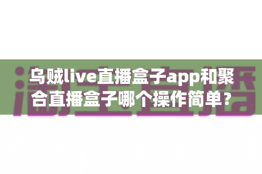 乌贼live直播盒子app和聚合直播盒子哪个操作简单？新手也能快速上手的完整对比指南