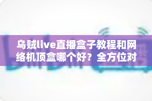 乌贼live直播盒子教程和网络机顶盒哪个好？全方位对比帮你选出最适合的家庭观影方案